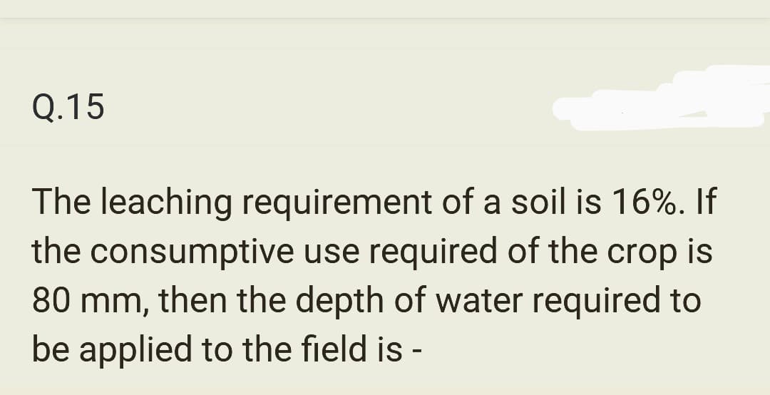 Q.15
The leaching requirement of a soil is 16%. If
the consumptive use required of the crop is
80 mm, then the depth of water required to
be applied to the field is -