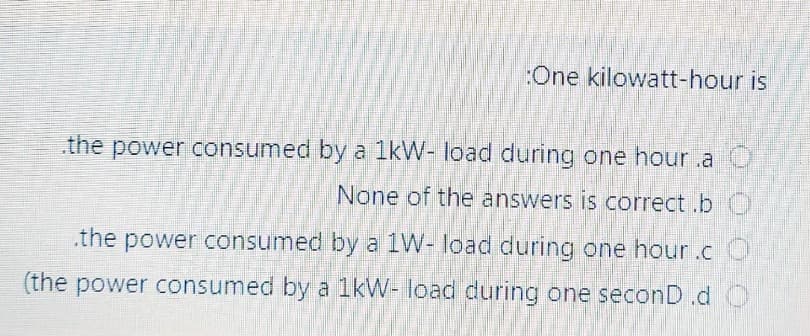 :One kilowatt-hour is
the power consumed by a 1kW- load during one hour.a
None of the answers is correct.b
the power consumed by a 1W- load during one hour.c
(the power consumed by a 1kW- load during one seconD.d O