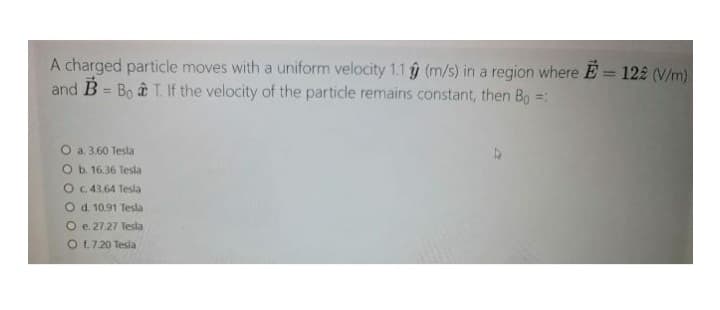 A charged particle moves with a uniform velocity 1.1 9 (m/s) in a region where E= 122 (V/m)
and B = Bo â T. If the velocity of the particle remains constant, then Bo =:
O a. 3.60 Tesla
O b. 16.36 Tesla
O c. 43.64 Tesla
O d. 10.91 Tesla
O e 27.27 Tesla
O 1.7.20 Tesla