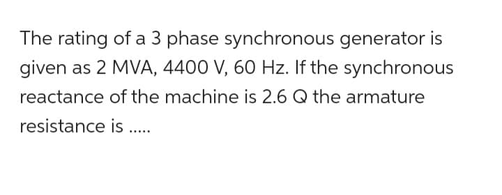 The rating of a 3 phase synchronous generator is
given as 2 MVA, 4400 V, 60 Hz. If the synchronous
reactance of the machine is 2.6 Q the armature
resistance
is .....
