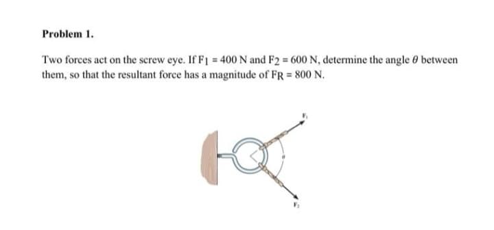 Problem 1.
Two forces act on the screw eye. If F1 = 400 N and F2 = 600 N, determine the angle between
them, so that the resultant force has a magnitude of FR = 800 N.
рат