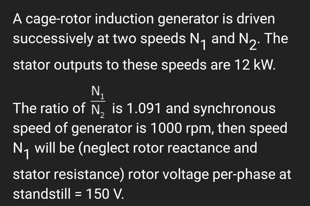 A cage-rotor induction generator is driven
successively at two speeds N₁ and N₂. The
stator outputs to these speeds are 12 kW.
N.
The ratio of N₂ is 1.091 and synchronous
speed of generator is 1000 rpm, then speed
N₁ will be (neglect rotor reactance and
stator resistance) rotor voltage per-phase at
standstill = 150 V.
