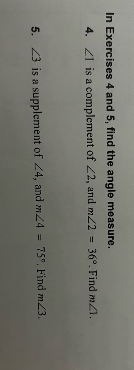 In Exercises 4 and 5, find the angle measure.
4. Z1 is a complement of Z2, and m22 = 36°. Find mZ1.
5. 23 is a supplement of 24, and m24 = 75°. Find mZ3.
%3D
