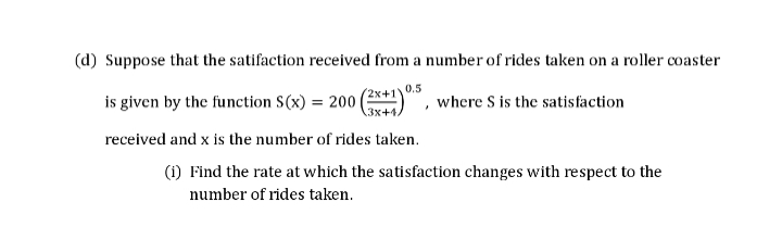(d) Suppose that the satifaction received from a number of rides taken on a roller coaster
(2x+1V
0.5
3x+4.
is given by the function S(x) = 200|
received and x is the number of rides taken.
where S is the satisfaction
(1) Find the rate at which the satisfaction changes with respect to the
number of rides taken.
