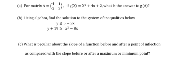 (a) For matrix A = C ), ifg(X) = x² + 1x + 2, what is the answer to g(A)?
(b) Using algebra, find the solution to the system of inequalities below
y<5- 3x
y + 19 2 x² – 8x
(c) What is peculiar about the slope of a function before and after a point of inflection
as compared with the slope before or after a maximum or minimum point?
