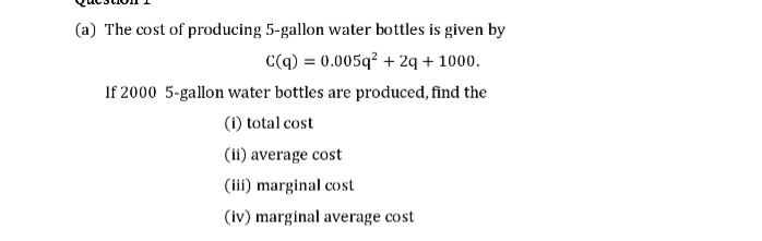 (a) The cost of producing 5-gallon water bottles is given by
C(q) = 0.005q² + 2q + 1000.
If 2000 5-gallon water bottles are produced, find the
(i) total cost
(ii) average cost
(iii) marginal cost
(iv) marginal average cost
