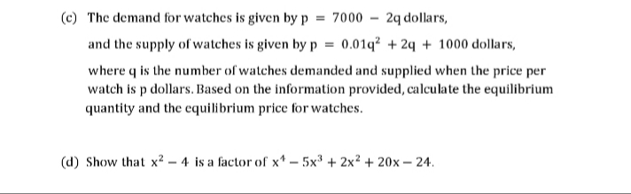 The demand for watches is given by p
= 7000
2q dollars,
and the supply of watches is given by p
0.01q? + 24 + 1000 dollars,
where q is the number of watches demanded and supplied when the price per
watch is p dollars. Based on the information provided, calculate the equilibrium
quantity and the equilibrium price for watches.
