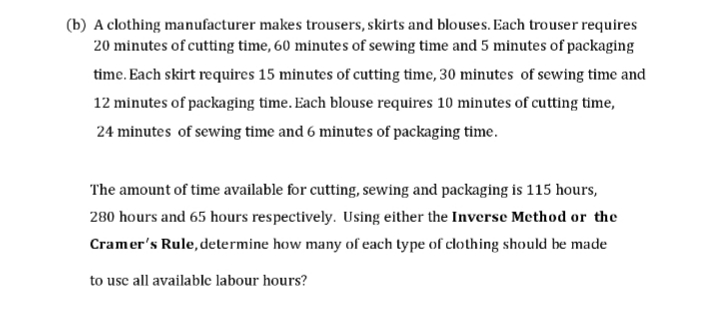(b) A clothing manufacturer makes trousers, skirts and blouses. Each trouser requires
20 minutes of cutting time, 60 minutes of sewing time and 5 minutes of packaging
time. Each skirt requires 15 minutes of cutting time, 30 minutes of sewing time and
12 minutes of packaging time. Each blouse requires 10 minutes of cutting time,
24 minutes of sewing time and 6 minutes of packaging time.
The amount of time available for cutting, sewing and packaging is 115 hours,
280 hours and 65 hours respectively. Using either the Inversc Method or the
Cramer's Rule, determine how many of each type of clothing should be made
to use all available labour hours?
