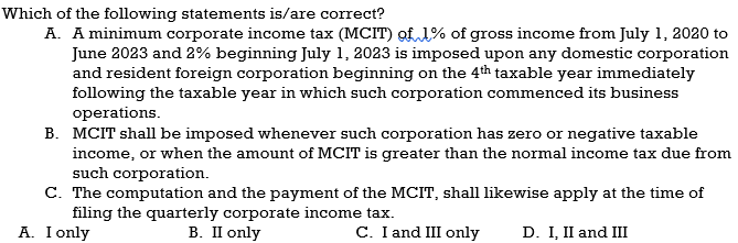 Which of the following statements is/are correct?
A. A minimum corporate income tax (MCIT) of 1% of gross income from July 1, 2020 to
June 2023 and 2% beginning July 1, 2023 is imposed upon any domestic corporation
and resident foreign corporation beginning on the 4th taxable year immediately
following the taxable year in which such corporation commenced its business
operations.
B. MCIT shall be imposed whenever such corporation has zero or negative taxable
income, or when the amount of MCIT is greater than the normal income tax due from
such corporation.
C. The computation and the payment of the MCIT, shall likewise apply at the time of
filing the quarterly corporate income tax.
A. I only
B. II only
C. I and III only
D. I, II and III