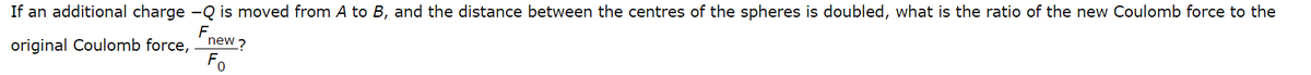 If an additional charge - Q is moved from A to B, and the distance between the centres of the spheres is doubled, what is the ratio of the new Coulomb force to the
F
original Coulomb force, new ?
Fo