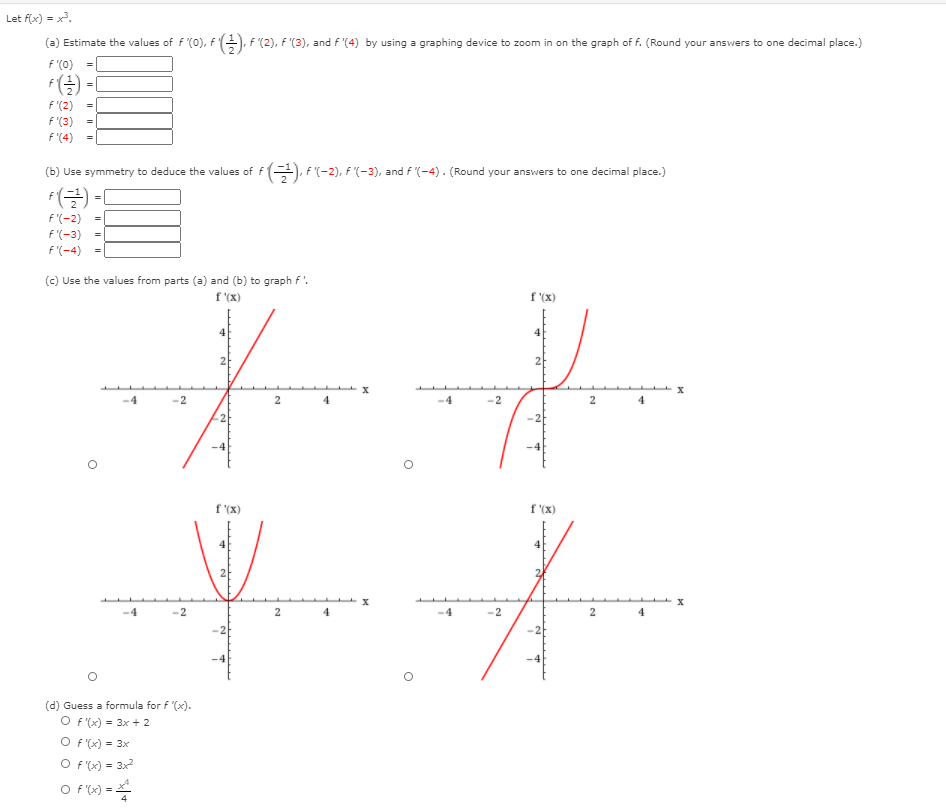 Let f(x) = x.
(a) Estimate the values of f (0), fE), F'(2), F '(3), and f '(4) by using a graphing device to zoom in on the graph of f. (Round your answers to one decimal place.)
f'(0)
F -I
=
f'(2)
f '(3)
f '(4)
(b) Use symmetry to deduce the values of f), F(-2), F (-3), and f (-4). (Round your answers to one decimal place.)
f(글) -1
f'(-2)
%3D
f'(-3)
f'(-4)
(c) Use the values from parts (a) and (b) to graph f'.
f (X)
f '(X)
2
x
-4
-2
4
-4
-2
2
2
-2
-4
-4
f (x)
f '(X)
-2
-2
2
4
-2
-4
(d) Guess a formula for f '(x).
O F (x) = 3x + 2
O f (x) = 3x
O F (x) = 3x
O f (x) =
I| ||
