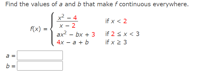 Find the values of a and b that make f continuous everywhere.
x2 - 4
if x < 2
X - 2
ax2 – bx + 3
f(x) =
if 2 < x < 3
4х — а + b
if x 2 3
a
b =
