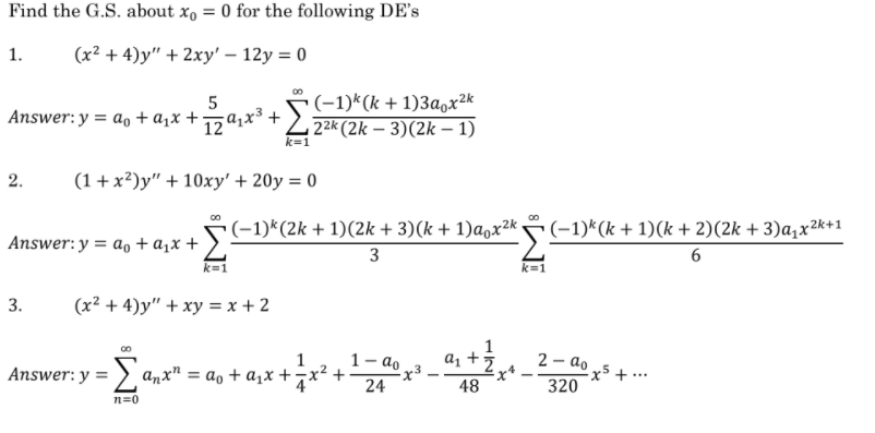 Find the G.S. about x, = 0 for the following DE's
1.
(x² + 4)y" + 2xy' – 12y = 0
(-1)*(k + 1)3a,x 2k
2k (2k – 3)(2k – 1)
5
Answer: y = a, + a,x +za;x³ +
k=1
2.
(1 + x²)y" + 10xy' + 20y = 0
(-1)*(2k + 1)(2k + 3)(k + 1)a,x²k -
3
(-1)*(k + 1)(k + 2)(2k + 3)a,x2k+1
Answer: y = a, + a,x +
k=1
k=1
3.
(x² + 4)y" + xy = x + 2
1
1- ao
Answer: y = > anx" = a, + a,x +7x² +
2 - ao
x5 + ·
320
...
24
48
n=0
