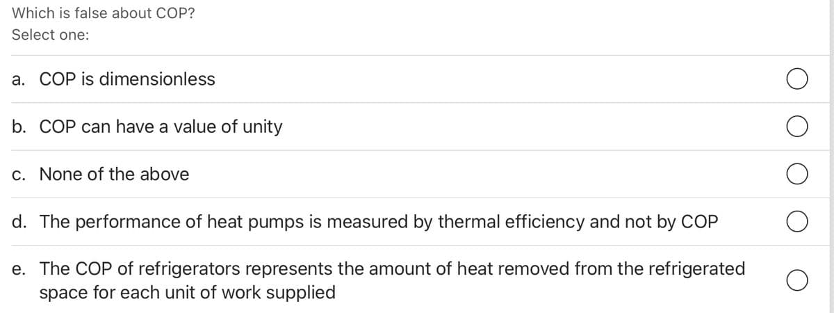 Which is false about COP?
Select one:
a. COP is dimensionless
b. COP can have a value of unity
c. None of the above
d. The performance of heat pumps is measured by thermal efficiency and not by COP
e. The COP of refrigerators represents the amount of heat removed from the refrigerated
space for each unit of work supplied
