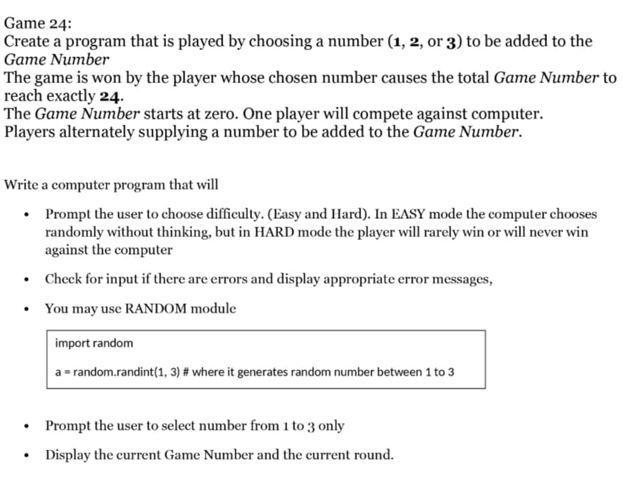 Game 24:
Create a program that is played by choosing a number (1, 2, or 3) to be added to the
Game Number
The game is won by the player whose chosen number causes the total Game Number to
reach exactly 24.
The Game Number starts at zero. One player will compete against computer.
Players alternately supplying a number to be added to the Game Number.
Write a computer program that will
Prompt the user to choose difficulty. (Easy and Hard). In EASY mode the computer chooses
randomly without thinking, but in HARD mode the player will rarely win or will never win
against the computer
Check for input if there are errors and display appropriate error messages,
• You may use RANDOM module
import random
a = random.randint(1, 3) # where it generates random number between 1 to 3
Prompt the user to select number from 1 to 3 only
Display the current Game Number and the current round.
