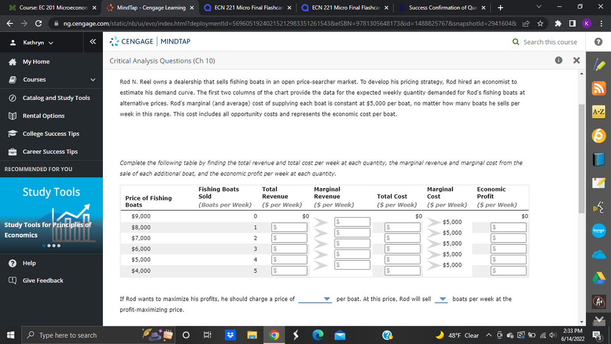 N Course: EC 201 Microeconom X
MindTap - Cengage Learning X O ECN 221 Micro Final Flashcar x O ECN 221 Micro Final Flashcar X
Success Confirmation of Que
+
←
C ✰ng.cengage.com/static/nb/ui/evo/index.html?deploymentld=56960519240215212983351261543&elSBN=9781305648173&id=1488825767&snapshotld=2941604&
Kathryn ✓
«
CENGAGE MINDTAP
My Home
Critical Analysis Questions (Ch 10)
Courses
Catalog and Study Tools
Rod N. Reel owns a dealership that sells fishing boats in an open price-searcher market. To develop his pricing strategy, Rod hired an economist to
estimate his demand curve. The first two columns of the chart provide the data for the expected weekly quantity demanded for Rod's fishing boats at
alternative prices. Rod's marginal (and average) cost of supplying each boat is constant at $5,000 per boat, no matter how many boats he sells per
week in this range. This cost includes all opportunity costs and represents the economic cost per boat.
Rental Options
College Success Tips
Career Success Tips
RECOMMENDED FOR YOU
Complete the following table by finding the total revenue and total cost per week at each quantity, the marginal revenue and marginal cost from the
sale of each additional boat, and the economic profit per week at each quantity.
Fishing Boats
Sold
Total
Revenue
Marginal
Revenue
Marginal
Cost
Economic
Profit
Total Cost
Price of Fishing
Boats
(Boats per Week)
($ per Week)
($ per week)
($ per week)
($ per Week)
($ per Week)
$9,000
0
$
$8,000
1
$
$
$5,000
$5,000
$
$
$7,000
2
$
$
$
$5,000
$6,000
3
$
$
$
$
$5,000
$5,000
4
$
$
$
$
$5,000
$4,000
5
$
$
$
per boat. At this price, Rod will sell
boats per week at the
If Rod wants to maximize his profits, he should charge a price of
profit-maximizing price.
8:
48°F Clear
8
(2
Study Tools
Study Tools for Principles of
Economics
? Help
Give Feedback
I
Type here to search
C
$
$0
$0
Q Search this course
● X
$0
2:33 PM
(1)
6/14/2022
к
X
:
?
A-Z
(((
bongo
·