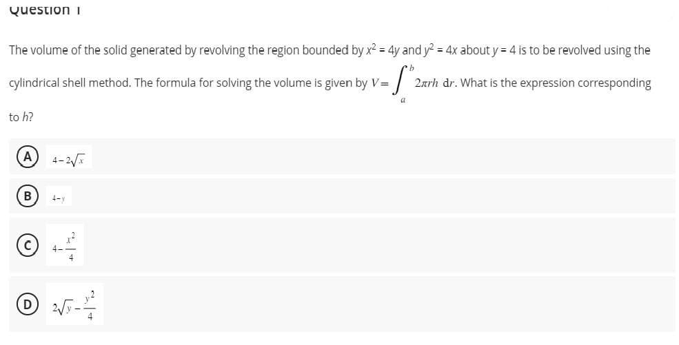 Question I
The volume of the solid generated by revolving the region bounded by x² = 4y and y² = 4x about y = 4 is to be revolved using the
S
cylindrical shell method. The formula for solving the volume is given by V =
a
to h?
A
B
4-y
2√5-2-²
2arh dr. What is the expression corresponding