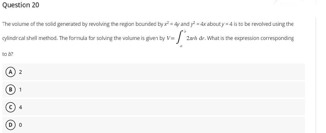 Question 20
The volume of the solid generated by revolving the region bounded by x² = 4y and y² = 4x about y = 4 is to be revolved using the
cylindrical shell method. The formula for solving the volume is given by V=
Sº
a
to b?
A 2
B 1
C
4
0
2arh dr. What is the expression corresponding