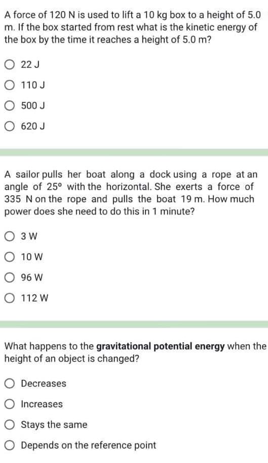 A force of 120 N is used to lift a 10 kg box to a height of 5.0
m. If the box started from rest what is the kinetic energy of
the box by the time it reaches a height of 5.0 m?
O 22 J
O
110 J
500 J
O 620 J
A sailor pulls her boat along a dock using a rope at an
angle of 25° with the horizontal. She exerts a force of
335 N on the rope and pulls the boat 19 m. How much
power does she need to do this in 1 minute?
O 3 W
O 10 W
O 96 W
O 112 W
What happens to the gravitational potential energy when the
height of an object is changed?
Decreases
O Increases
O Stays the same
O Depends on the reference point