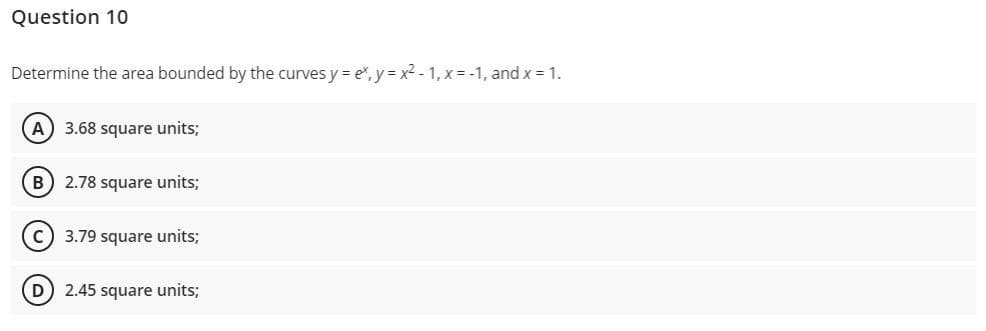 Question 10
Determine the area bounded by the curves y = ex, y=x²-1, x = -1, and x = 1.
A) 3.68 square units;
B) 2.78 square units;
C) 3.79 square units;
(D) 2.45 square units;