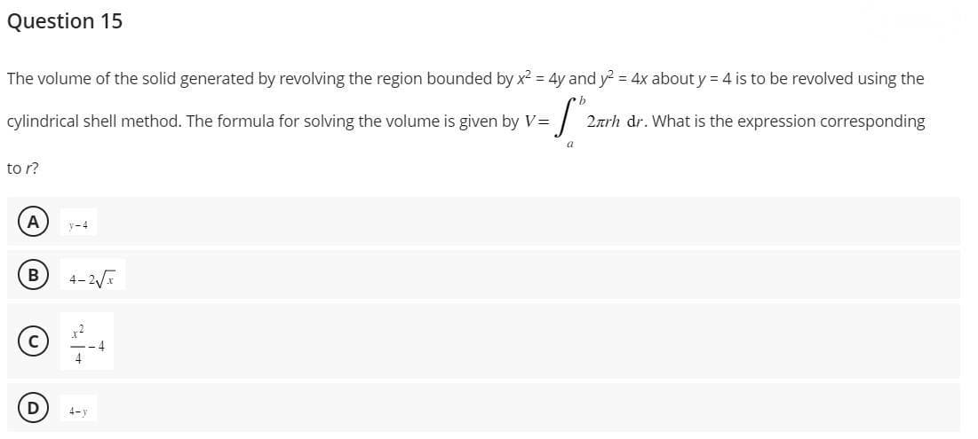 Question 15
The volume of the solid generated by revolving the region bounded by x² = 4y and y² = 4x about y = 4 is to be revolved using the
b
cylindrical shell method. The formula for solving the volume is given by V=
-√₂
a
to r?
A
B
D
y-4
4-2√x
+²
4-y
-4
2лrh dr. What is the expression corresponding