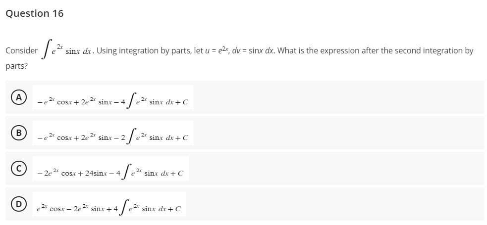 Question 16
Consider
parts?
-S₁²x sinx dx. Using integration by parts, let u = e2x, dv = sinx dx. What is the expression after the second integration by
A
B
D
e 2x cosx + 2e 2x sinx - 4
afe e2x sinx dx +C
e2cosx+2e2 sin – 2
- 2 √e ²x
e2x sinx dx + C
-4fe²
20
- 2e 2t cosx + 24sinx - 4
4 fe ²².
e2cosx 2,2 sinx+4
sinx dx + C
e 2x sinx dx + C