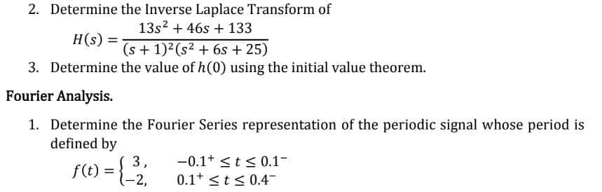 2. Determine the Inverse Laplace Transform of
13s² + 46s + 133
H(s) =
(s + 1)² (s² + 6s + 25)
3. Determine the value of h(0) using the initial value theorem.
Fourier Analysis.
1. Determine the Fourier Series representation of the periodic signal whose period is
defined by
3,
f(t) = {_-2₁
-0.1+ ≤ t ≤ 0.1-
0.1 ≤ t ≤ 0.4-
