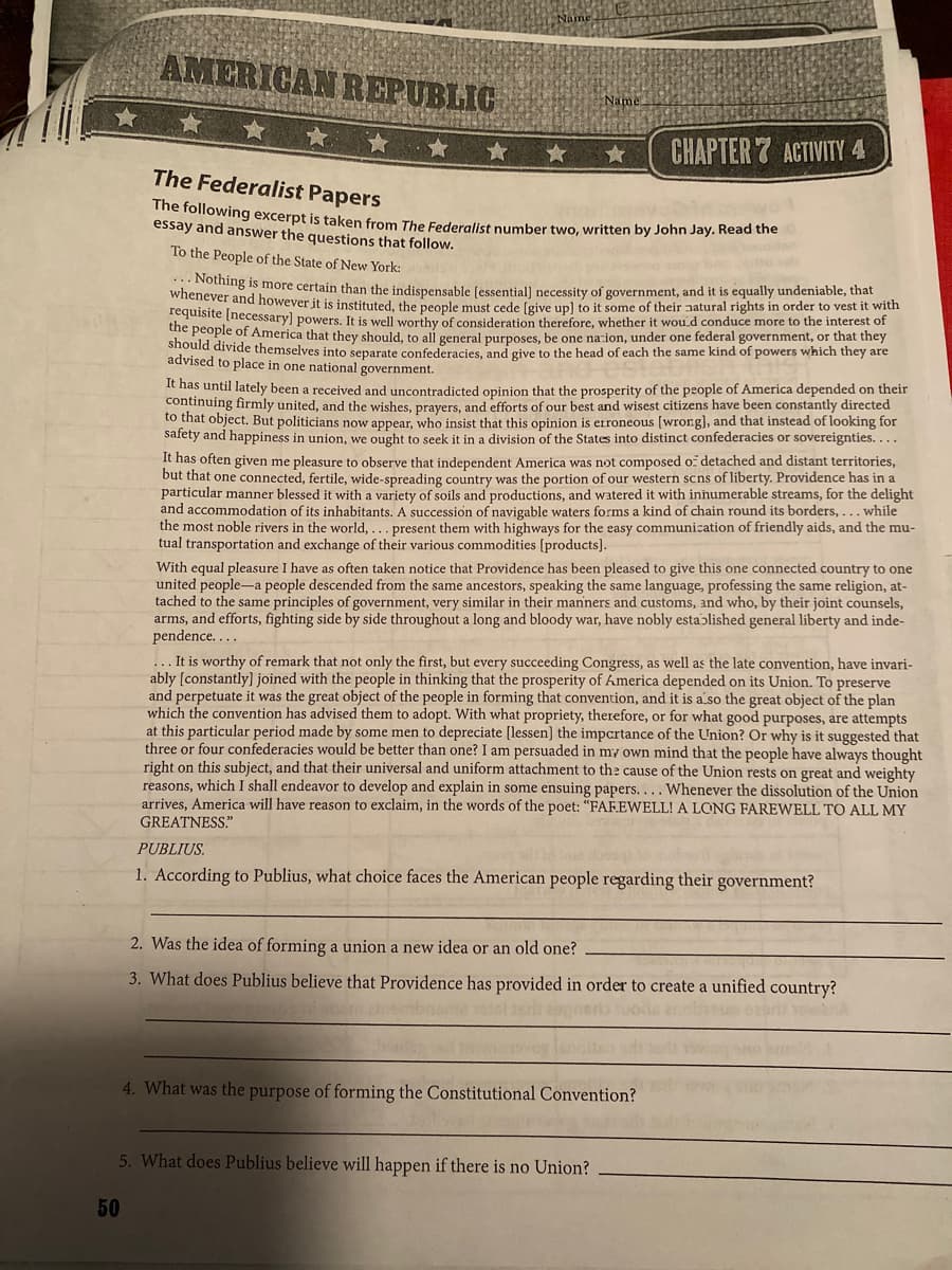 AMERICAN REPUBLIC
Name
CHAPTER 7 ACTIVITY 4
The Federalist Papers
me following excerpt is taken from The Federalist number two, written by John Jay. Read the
essay and answer the questions that follow.
To the People of the State of New York:
Nothing is more certain than the indispensable fessential necessity of government, and it is equally undeniable, that
whenever and however it is instituted, the people must cede fgive upl to it some of their atural rights in order to vest it with
A juisite (necessary] powers. It is well worthy of consideration therefore, whether it wou.d conduce more to the interest of
the people of America that they should, to al general purposes, be one na:ion, under one federal government, or that they
should divide themselves into separate confederacies, and give to the head of each the same kind of powers which they are
advised to place in one national government.
It has until lately been a received and uncontradicted opinion that the prosperity of the people of America depended on their
continuing firmly united, and the wishes, prayers, and efforts of our best and wisest citizens have been constantly directed
to that object. But politicians now appear, who insist that this opinion is erroneous [wrong], and that instead of looking for
safety and happiness in union, we ought to seek it in a division of the States into distinct confederacies or sovereignties....
It has often given me pleasure to observe that independent America was not composed o: detached and distant territories,
but that one connected, fertile, wide-spreading country was the portion of our western scns of liberty. Providence has in a
particular manner blessed it with a variety of soils and productions, and watered it with innumerable streams, for the delight
and accommodation of its inhabitants. A succession of navigable waters forms a kind of chain round its borders,...while
the most noble rivers in the world, ... present them with highways for the easy communication of friendly aids, and the mu-
tual transportation and exchange of their various commodities (products).
With equal pleasure I have as often taken notice that Providence has been pleased to give this one connected country to one
united people-a people descended from the same ancestors, speaking the same language, professing the same religion, at-
tached to the same principles of government, very similar in their maniners and customs, and who, by their joint counsels,
arms, and efforts, fighting side by side throughout a long and bloody war, have nobly estaɔlished general liberty and inde-
pendence....
... It is worthy of remark that not only the first, but every succeeding Congress, as well as the late convention, have invari-
ably [constantly] joined with the people in thinking that the prosperity of hmerica depended on its Union. To preserve
and perpetuate it was the great object of the people in forming that convention, and it is a so the great object of the plan
which the convention has advised them to adopt. With what propriety, therefore, or for what good purposes, are attempts
at this particular period made by some men to depreciate [lessen] the impcrtance of the Union? Or why is it suggested that
three or four confederacies would be better than one? I am persuaded in my own mind that the people have always thought
right on this subject, and that their universal and uniform attachment to the cause of the Union rests on great and weighty
reasons, which I shall endeavor to develop and explain in some ensuing papers.... Whenever the dissolution of the Union
arrives, America will have reason to exclaim, in the words of the poet: "FAFEWELL! A LONG FAREWELL TO ALL MY
GREATNESS."
PUBLIUS.
1. According to Publius, what choice faces the American people regarding their government?
2. Was the idea of forming a union a new idea or an old one?
3. What does Publius believe that Providence has provided in order to create a unified country?
tel nsrio uods arolasue oris vow
4. What was the purpose of forming the Constitutional Convention?
5. What does Publius believe will happen if there is no Union?
50
