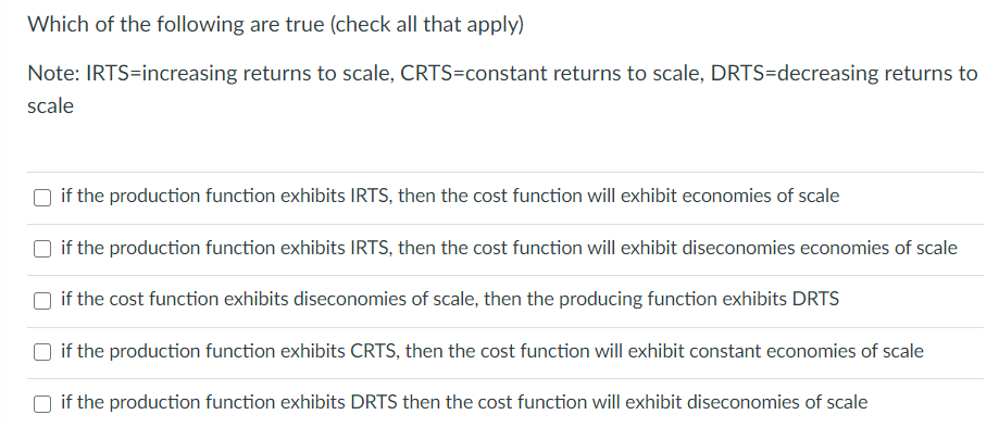 Which of the following are true (check all that apply)
Note: IRTS=increasing returns to scale, CRTS=constant returns to scale, DRTS=decreasing returns to
scale
if the production function exhibits IRTS, then the cost function will exhibit economies of scale
if the production function exhibits IRTS, then the cost function will exhibit diseconomies economies of scale
if the cost function exhibits diseconomies of scale, then the producing function exhibits DRTS
if the production function exhibits CRTS, then the cost function will exhibit constant economies of scale
if the production function exhibits DRTS then the cost function will exhibit diseconomies of scale
