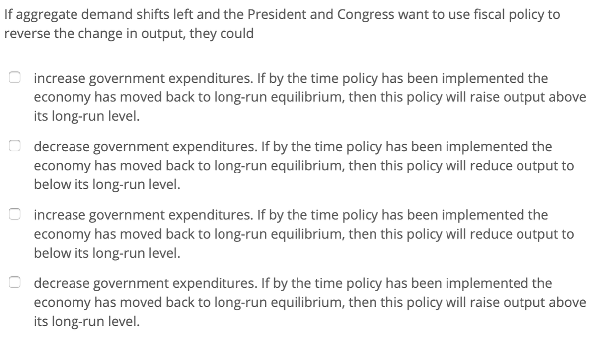 If aggregate demand shifts left and the President and Congress want to use fiscal policy to
reverse the change in output, they could
increase government expenditures. If by the time policy has been implemented the
economy has moved back to long-run equilibrium, then this policy will raise output above
its long-run level.
decrease government expenditures. If by the time policy has been implemented the
economy has moved back to long-run equilibrium, then this policy will reduce output to
below its long-run level.
increase government expenditures. If by the time policy has been implemented the
economy has moved back to long-run equilibrium, then this policy will reduce output to
below its long-run level.
decrease government expenditures. If by the time policy has been implemented the
economy has moved back to long-run equilibrium, then this policy will raise output above
its long-run level.
