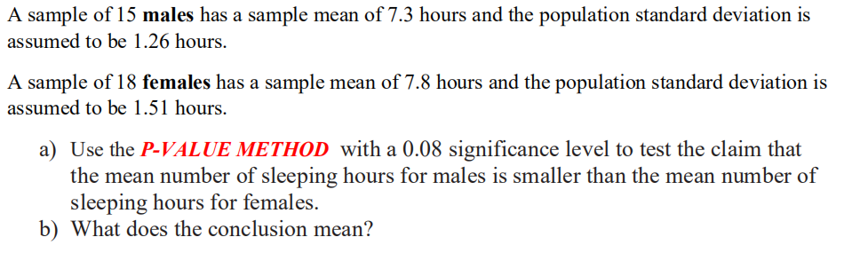 A sample of 15 males has a sample mean of 7.3 hours and the population standard deviation is
assumed to be 1.26 hours.
A sample of 18 females has a sample mean of 7.8 hours and the population standard deviation is
assumed to be 1.51 hours.
a) Use the P-VALUE METHOD with a 0.08 significance level to test the claim that
the mean number of sleeping hours for males is smaller than the mean number of
sleeping hours for females.
b) What does the conclusion mean?
