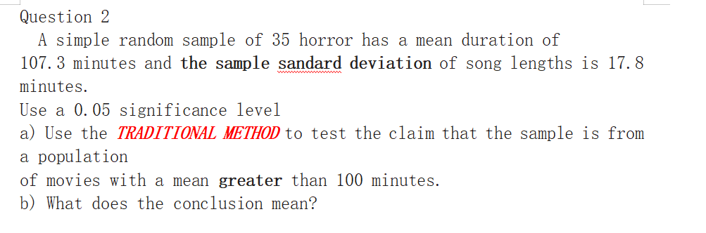 A simple random sample of 35 horror has a mean duration of
107. 3 minutes and the sample sandard deviation of song lengths is 17. 8
ww
minutes.
Use a 0.05 significance level
a) Use the TRADITIONAL METHOD to test the claim that the sample is from
a population
of movies with a mean greater than 100 minutes.
b) What does the conclusion mean?
