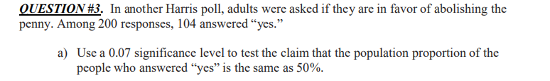 QUESTION #3. In another Harris poll, adults were asked if they are in favor of abolishing the
penny. Among 200 responses, 104 answered “yes."
a) Use a 0.07 significance level to test the claim that the population proportion of the
people who answered “yes" is the same as 50%.
