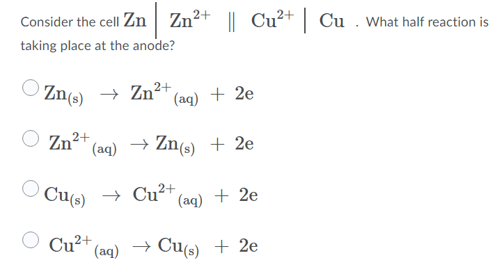 Consider the cell Zn | Zn²+ || Cut Cu . What half reaction is
taking place at the anode?
Zn(s) →
Zn²* (aq) + 2e
2+
Zn2+
(aq) → Zn(s) + 2e
Cu(s)
+ Cu²+
(aq) + 2e
Cu²+,
(aq)
→ Cu(s) + 2e
