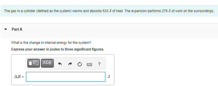 The gas in a cylinder (defined as the system) warms and absorbs 633 J of heat. The expansion performs 276 J of work on the surroundings.
Part A
What is the change in internal energy for the system?
Express your answer in joules to three significant figures.
| ΑΣΦ
ΔΕΞ
www.
?
J