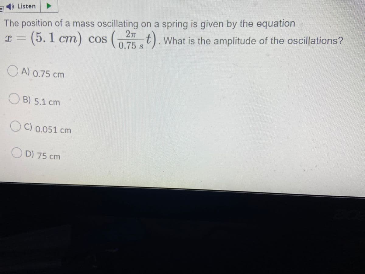 Listen
The position of a mass oscillating on a spring is given by the equation
t). What is the amplitude of the oscillations?
0.75 s
2T
x = (5.1 cm) cos
COS
O A) 0.75 cm
OB) 5.1 cm
O C) 0.051 cm
O D) 75 cm
