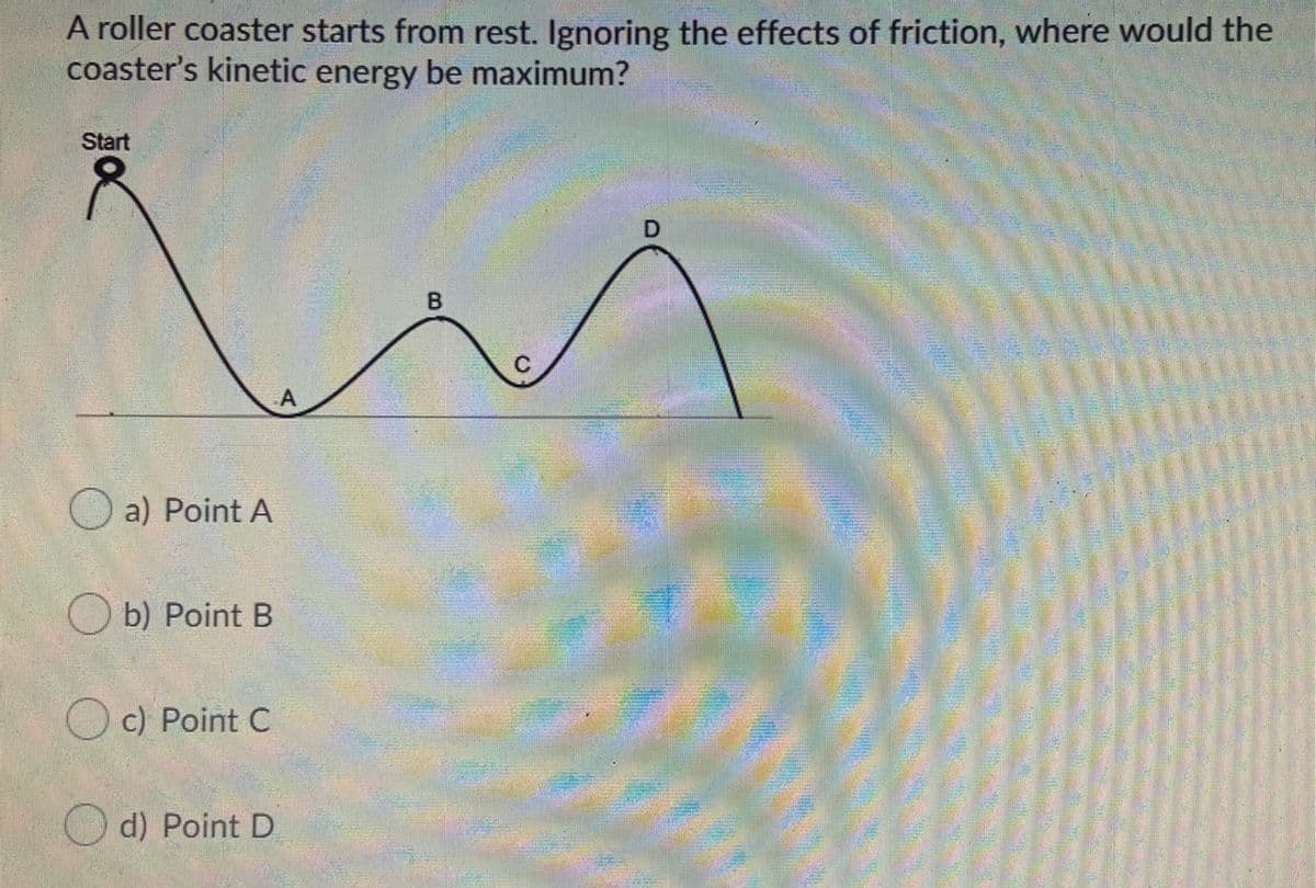 A roller coaster starts from rest. Ignoring the effects of friction, where would the
coaster's kinetic energy be maximum?
Start
B
C
O a) Point A
O b) Point B
O c) Point C
O d) Point D
