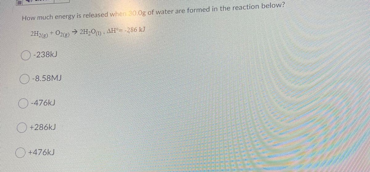 How much energy is released when 30.0g of water are formed in the reaction below?
2H2(e) + O2(2) → 2H,O, AH°= -286 kJ
O-238kJ
-8.58MJ
-476kJ
O+286KJ
O +476kJ
警
