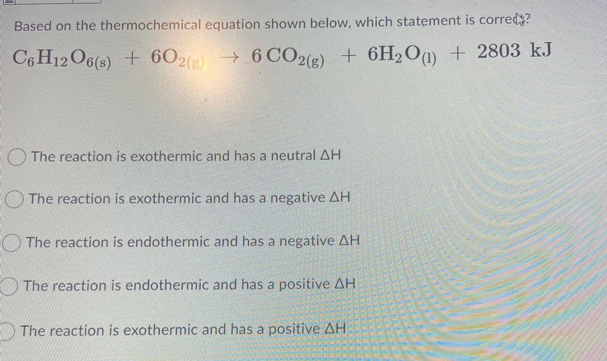 Based on the thermochemical equation shown below, which statement is corred?
C6 H12O6(s) + 602 →
6 CO2(5) +
+ 6H2O@ + 2803 kJ
The reaction is exothermic and has a neutral AH
The reaction is exothermic and has a negative AH
The reaction is endothermic and has a negative AH
O The reaction is endothermic and has a positive AH
MThe reaction is exothermic and has a positive AH
