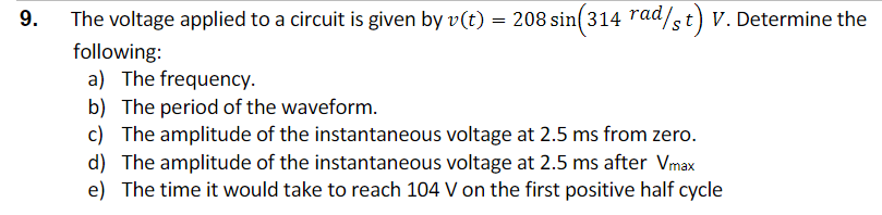 The voltage applied to a circuit is given by v(t) = 208 sin(314 rad/st) V. Determine the
following:
a) The frequency.
b) The period of the waveform.
c) The amplitude of the instantaneous voltage at 2.5 ms from zero.
d) The amplitude of the instantaneous voltage at 2.5 ms after Vmax
e) The time it would take to reach 104 V on the first positive half cycle
9.
