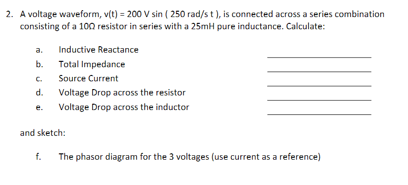 2. A voltage waveform, v(t) = 200 V sin ( 250 rad/s t ), is connected across a series combination
consisting of a 100 resistor in series with a 25mH pure inductance. Calculate:
а.
Inductive Reactance
b.
Total Impedance
С.
Source Current
d.
Voltage Drop across the resistor
Voltage Drop across the inductor
е.
and sketch:
f.
The phasor diagram for the 3 voltages (use current as a reference)
