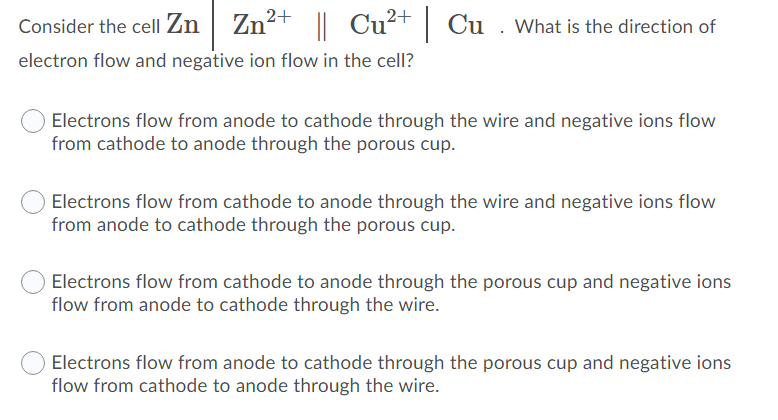 Consider the cell Zn | Zn²+ || Cu²+
|| Cu?+ | Cu . What is the direction of
electron flow and negative ion flow in the cell?
Electrons flow from anode to cathode through the wire and negative ions flow
from cathode to anode through the porous cup.
Electrons flow from cathode to anode through the wire and negative ions flow
from anode to cathode through the porous cup.
Electrons flow from cathode to anode through the porous cup and negative ions
flow from anode to cathode through the wire.
Electrons flow from anode to cathode through the porous cup and negative ions
flow from cathode to anode through the wire.
