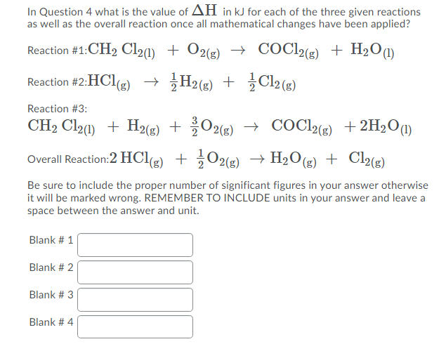In Question 4 what is the value of AH in kJ for each of the three given reactions
as well as the overall reaction once all mathematical changes have been applied?
Reaction #1:CH2 Cl2(1) + O2(s) → COC2(3) + H2O(1)
Reaction #2:HCl(g) → H2(s) + ¿Cl2(g)
Reaction #3:
CH2 Cl20) + H2(e) + O2(e) → COC2(e) +2H2O@)
→ COCl (8) +2H2O1)
Overall Reaction:2 HClg)
+ ¿O2(g) → H2O(g) + Cl2(g)
Be sure to include the proper number of significant figures in your answer otherwise
it will be marked wrong. REMEMBER TO INCLUDE units in your answer and leave a
space between the answer and unit.
Blank # 1
Blank # 2
Blank # 3
Blank # 4
