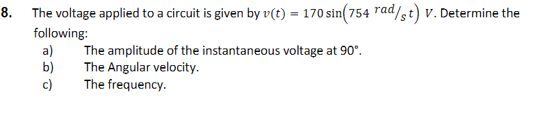 8.
The voltage applied to a circuit is given by v(t) = 170 sin(754 rad/st) v. Determine the
following:
a)
b)
c)
The amplitude of the instantaneous voltage at 90°.
The Angular velocity.
The frequency.
