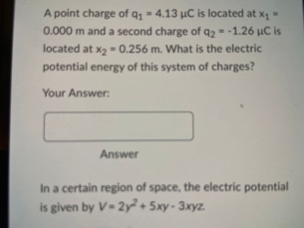 A point charge of q₁ = 4.13 μC is located at x₁ =
0.000 m and a second charge of q2 = -1.26 μC is
located at %2"
0.256 m. What is the electric
potential energy of this system of charges?
Your Answer:
Answer
In a certain region of space, the electric potential
is given by V=2y2²+5xy-3xyz