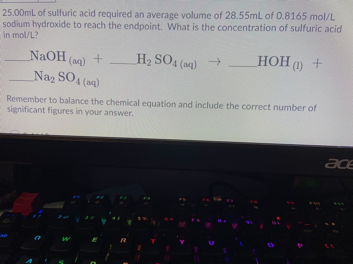 H, SOA (aq)
Naz SO,
25.00mL of sulfuric acid required an average volume of 28.55mL of 0.8165 moI/L
sodium hydroxide to reach the endpoint. What is the concentration of sulfuric acid
in mol/L?
NaOHac)+
НОН П)
Naz SO4 (aq)
Remember to balance the chemical equation and include the correct number of
significant figures in your answer.
ace
F1
F2
F3
F4
F5
F6
F7
F9
F10
F11
ASCEND
1!
3 #
4 $
5 %,
6 A
こキ
SETI
SELECT
ab
E
Y
U
