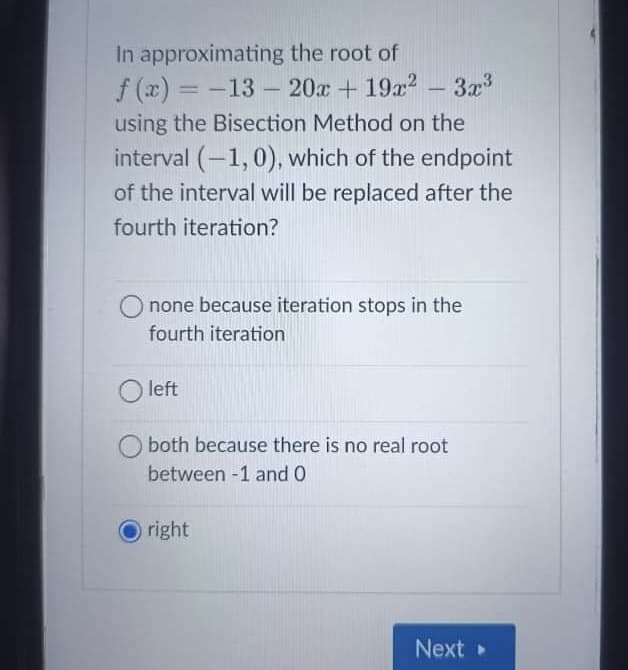 In approximating the root of
f (x) = -13 - 20x +19a2
using the Bisection Method on the
interval (-1,0), which of the endpoint
of the interval will be replaced after the
3x
|3D
-
fourth iteration?
none because iteration stops in the
fourth iteration
O left
both because there is no real root
between -1 and 0
right
Next
