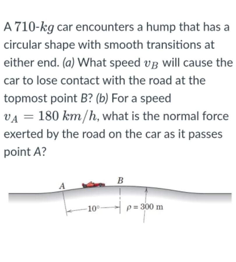 A 710-kg car encounters a hump that has a
circular shape with smooth transitions at
either end. (a) What speed vB will cause the
car to lose contact with the road at the
topmost point B? (b) For a speed
VA = 180 km/h, what is the normal force
exerted by the road on the car as it passes
point A?
B
A
10°
p = 300 m
