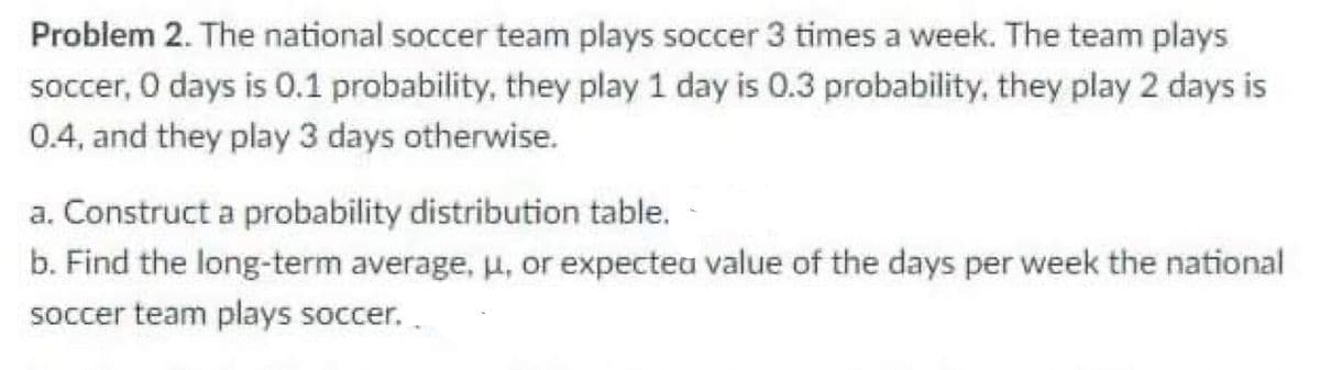 Problem 2. The national soccer team plays soccer 3 times a week. The team plays
soccer, O days is 0.1 probability, they play 1 day is 0.3 probability, they play 2 days is
0.4, and they play 3 days otherwise.
a. Construct a probability distribution table.
b. Find the long-term average, u, or expectea value of the days per week the national
soccer team plays soccer. .
