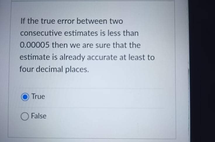 If the true error between two
consecutive estimates is less than
0.00005 then we are sure that the
estimate is already accurate at least to
four decimal places.
True
O False
